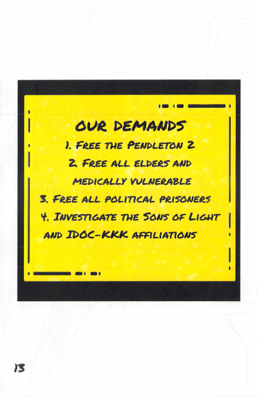 13 1. e—— OUR DEMANDS ). FREE THE PENDLETON 2 2. FREE ALL ELDERS AND MEDICALLY VULNERABLE 3. FREE ALL POLITICAL PRISONERS Y. JWVESTIGATE THE SONS OF LIGHT | Aup IDOC-KKK AFALIATIONS .